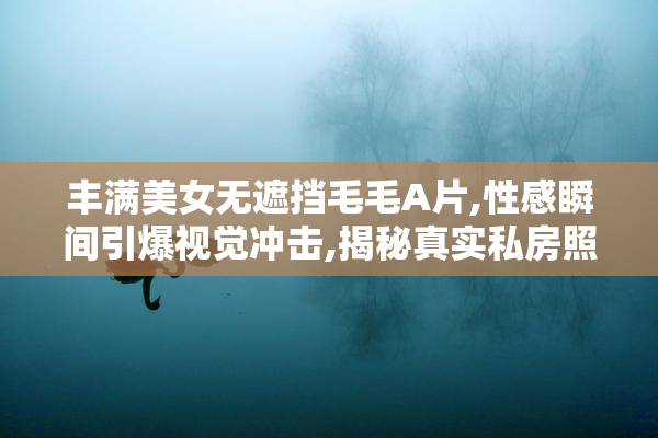 丰满美女无遮挡毛毛A片,性感瞬间引爆视觉冲击,揭秘真实私房照