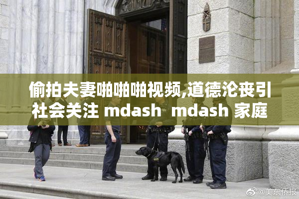 偷拍夫妻啪啪啪视频,道德沦丧引社会关注 mdash  mdash 家庭隐私