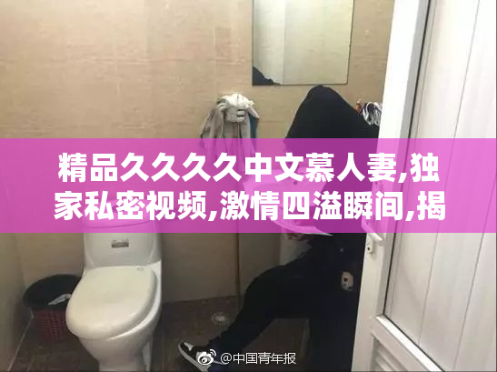 精品久久久久中文慕人妻,独家私密视频,激情四溢瞬间,揭秘夫妻
