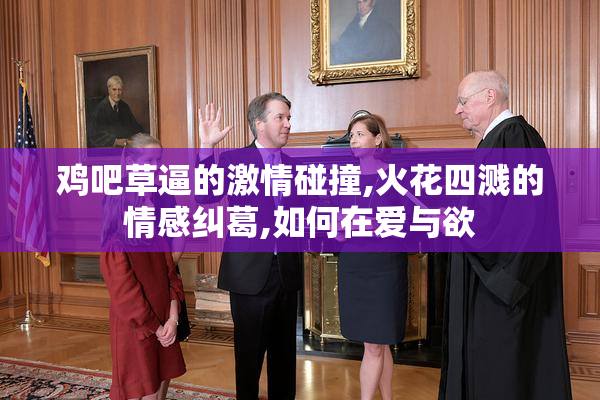 鸡吧草逼的激情碰撞,火花四溅的情感纠葛,如何在爱与欲