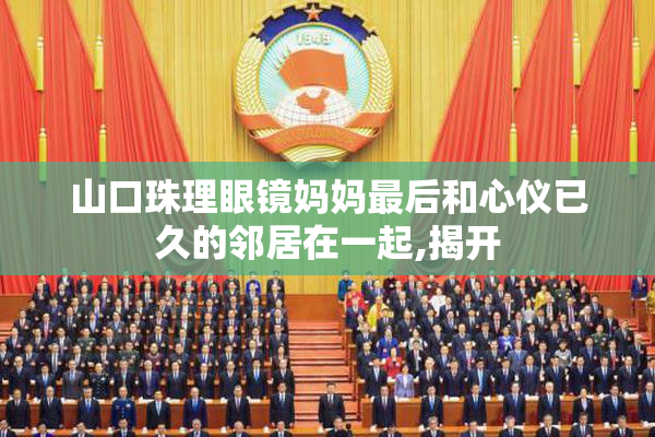 山口珠理眼镜妈妈最后和心仪已久的邻居在一起,揭开