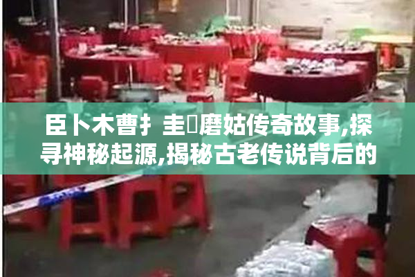 臣卜木曹扌圭畐磨姑传奇故事,探寻神秘起源,揭秘古老传说背后的真相