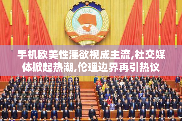 手机欧美性淫欲视成主流,社交媒体掀起热潮,伦理边界再引热议