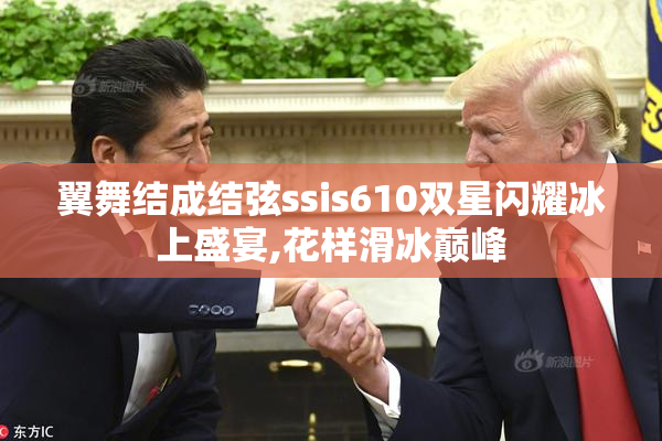 翼舞结成结弦ssis610双星闪耀冰上盛宴,花样滑冰巅峰