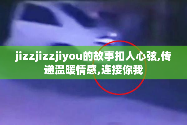 jizzjizzjiyou的故事扣人心弦,传递温暖情感,连接你我