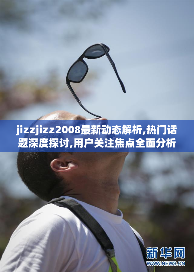 jizzjizz2008最新动态解析,热门话题深度探讨,用户关注焦点全面分析