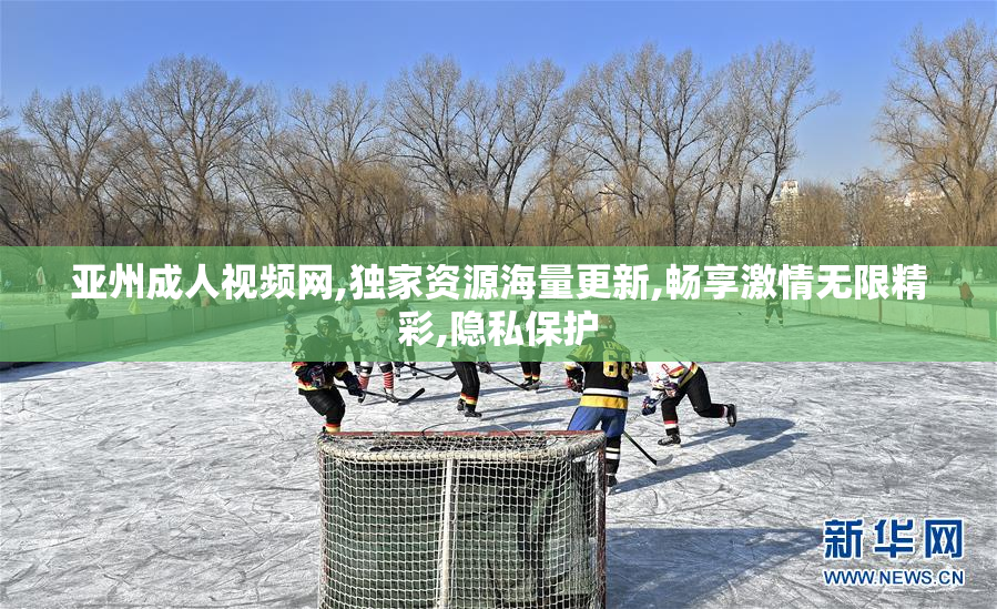 亚州成人视频网,独家资源海量更新,畅享激情无限精彩,隐私保护