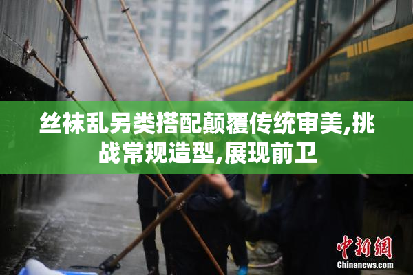 丝袜乱另类搭配颠覆传统审美,挑战常规造型,展现前卫