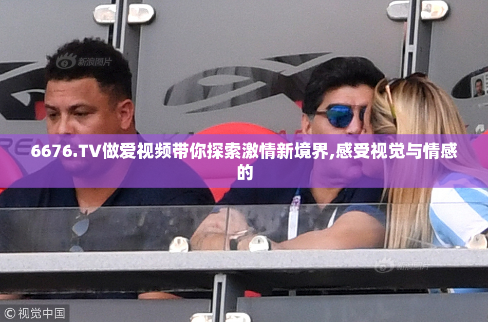 6676.TV做爱视频带你探索激情新境界,感受视觉与情感的