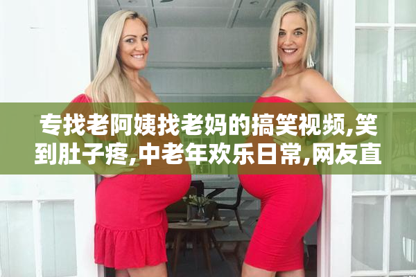 专找老阿姨找老妈的搞笑视频,笑到肚子疼,中老年欢乐日常,网友直呼
