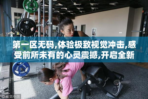 第一区无码,体验极致视觉冲击,感受前所未有的心灵震撼,开启全新