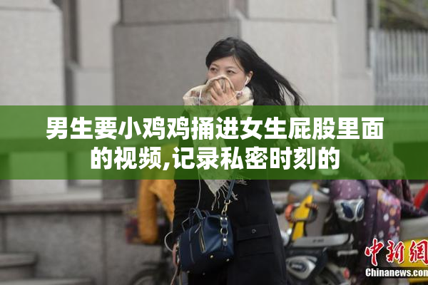 男生要小鸡鸡捅进女生屁股里面的视频,记录私密时刻的