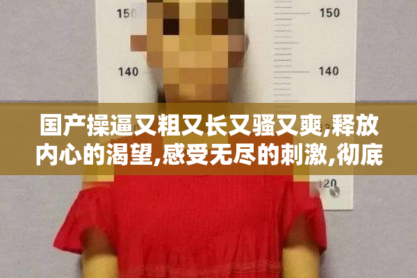 国产操逼又粗又长又骚又爽,释放内心的渴望,感受无尽的刺激,彻底