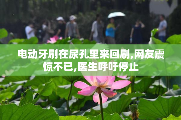 电动牙刷在尿孔里来回刷,网友震惊不已,医生呼吁停止