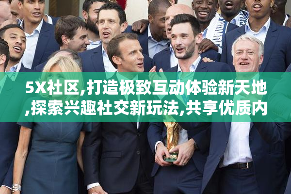 5X社区,打造极致互动体验新天地,探索兴趣社交新玩法,共享优质内容