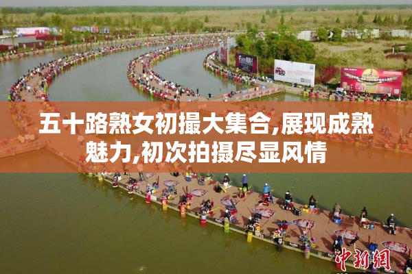 五十路熟女初撮大集合,展现成熟魅力,初次拍摄尽显风情