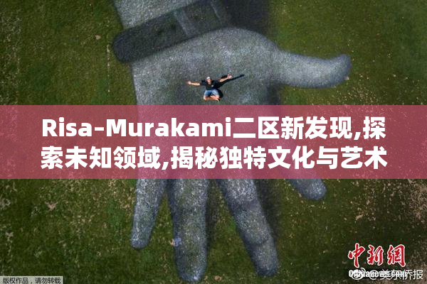 Risa–Murakami二区新发现,探索未知领域,揭秘独特文化与艺术魅力