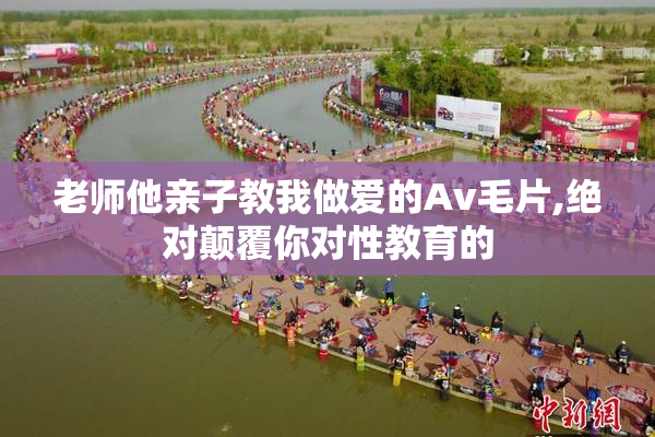 老师他亲子教我做爱的Av毛片,绝对颠覆你对性教育的