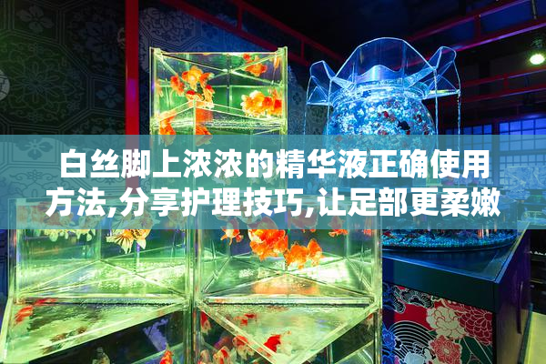 白丝脚上浓浓的精华液正确使用方法,分享护理技巧,让足部更柔嫩光滑