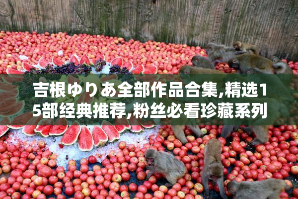 吉根ゆりあ全部作品合集,精选15部经典推荐,粉丝必看珍藏系列