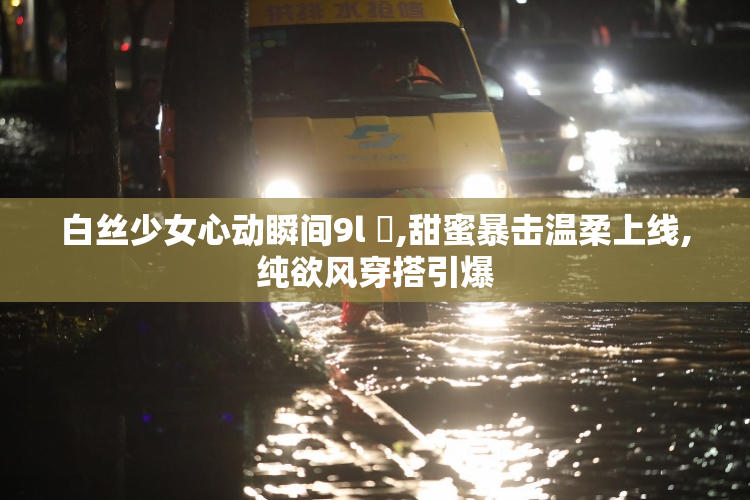 白丝少女心动瞬间9l ️,甜蜜暴击温柔上线,纯欲风穿搭引爆