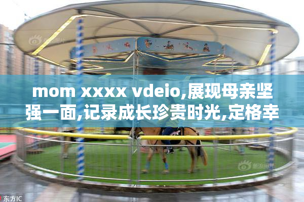 mom xxxx vdeio,展现母亲坚强一面,记录成长珍贵时光,定格幸福家庭