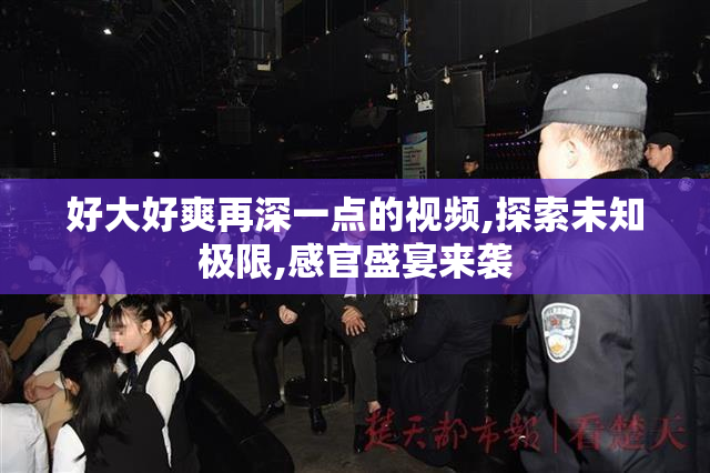 好大好爽再深一点的视频,探索未知极限,感官盛宴来袭