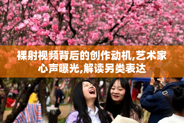 裸射视频背后的创作动机,艺术家心声曝光,解读另类表达