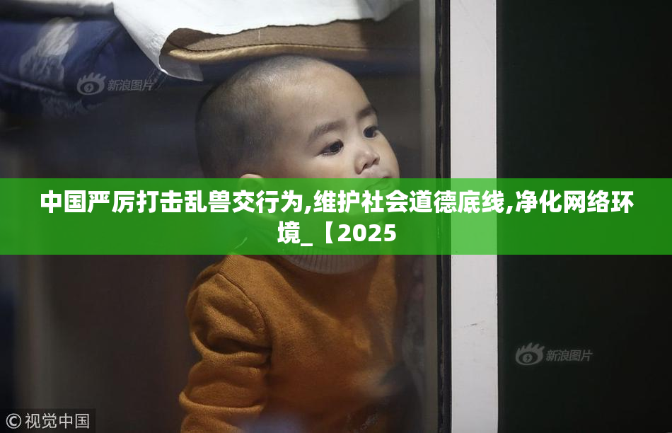 中国严厉打击乱兽交行为,维护社会道德底线,净化网络环境_【2025