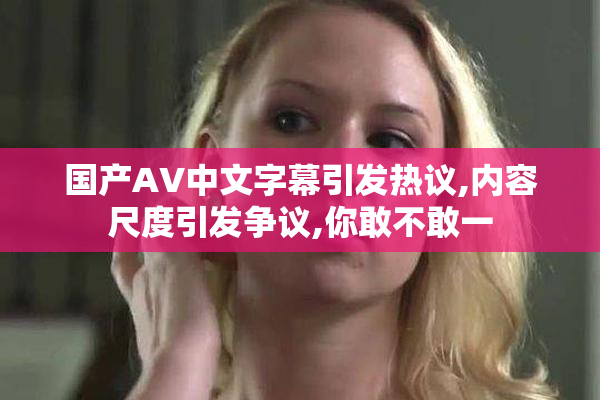 国产AV中文字幕引发热议,内容尺度引发争议,你敢不敢一