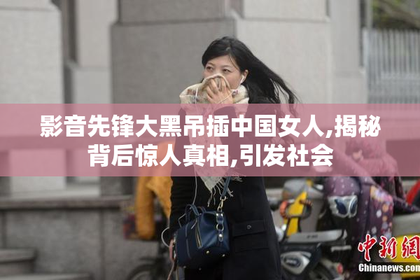 影音先锋大黑吊插中国女人,揭秘背后惊人真相,引发社会