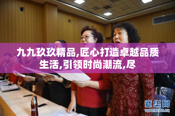 九九玖玖精品,匠心打造卓越品质生活,引领时尚潮流,尽