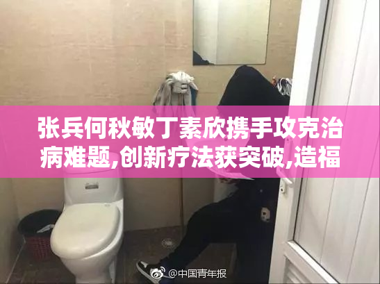 张兵何秋敏丁素欣携手攻克治病难题,创新疗法获突破,造福患者健康