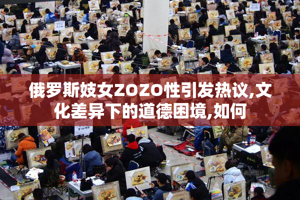 俄罗斯妓女ZOZO性引发热议,文化差异下的道德困境,如何