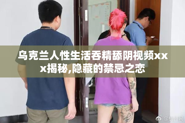 乌克兰人性生活吞精舔阴视频xxx揭秘,隐藏的禁忌之恋