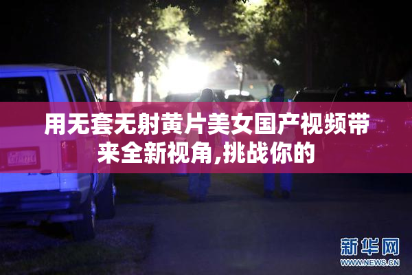 用无套无射黄片美女国产视频带来全新视角,挑战你的
