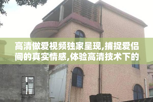 高清做爱视频独家呈现,捕捉爱侣间的真实情感,体验高清技术下的