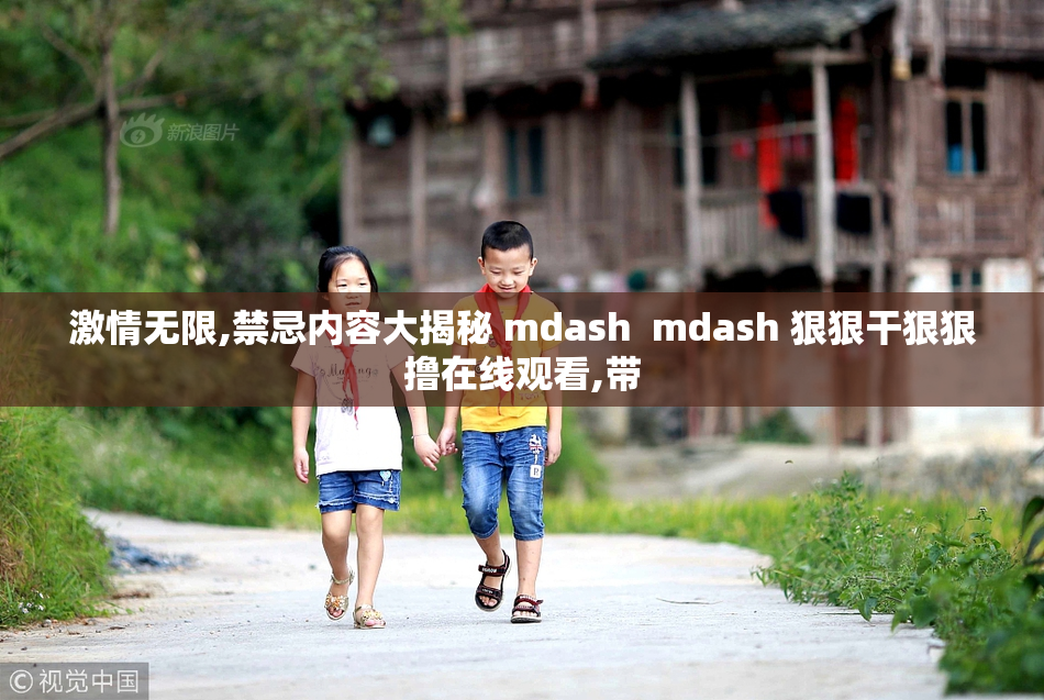 激情无限,禁忌内容大揭秘 mdash  mdash 狠狠干狠狠撸在线观看,带