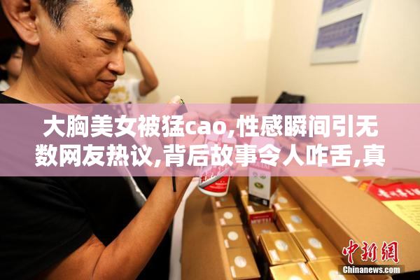 大胸美女被猛cao,性感瞬间引无数网友热议,背后故事令人咋舌,真相