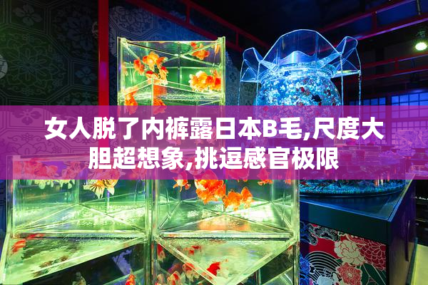 女人脱了内裤露日本B毛,尺度大胆超想象,挑逗感官极限