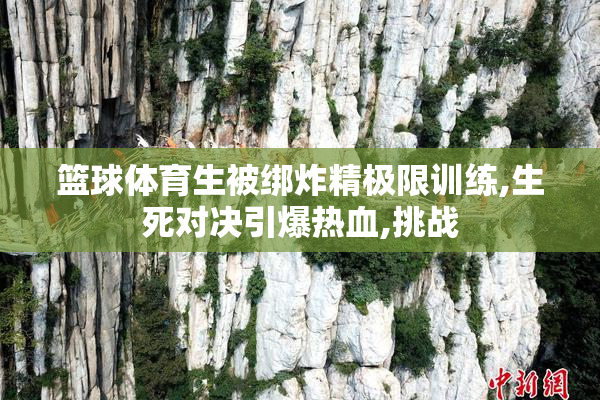 篮球体育生被绑炸精极限训练,生死对决引爆热血,挑战