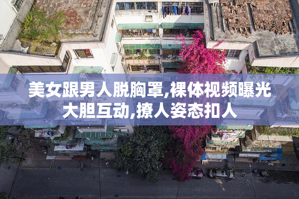 美女跟男人脱胸罩,裸体视频曝光大胆互动,撩人姿态扣人