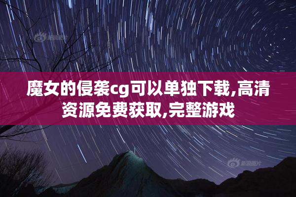 魔女的侵袭cg可以单独下载,高清资源免费获取,完整游戏