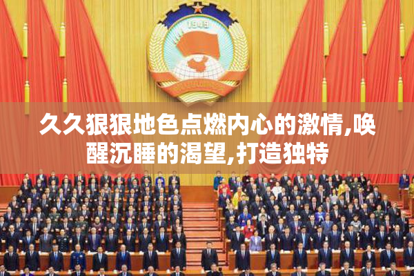 久久狠狠地色点燃内心的激情,唤醒沉睡的渴望,打造独特