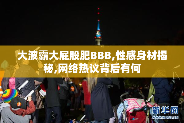 大波霸大屁股肥BBB,性感身材揭秘,网络热议背后有何
