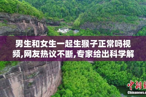 男生和女生一起生猴子正常吗视频,网友热议不断,专家给出科学解释