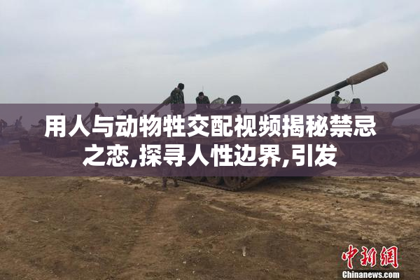 用人与动物牲交配视频揭秘禁忌之恋,探寻人性边界,引发