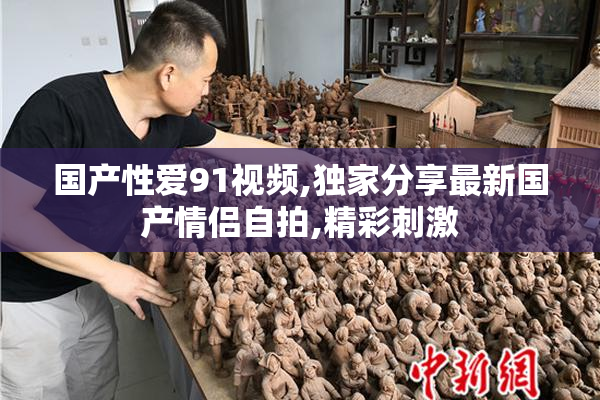 国产性爱91视频,独家分享最新国产情侣自拍,精彩刺激