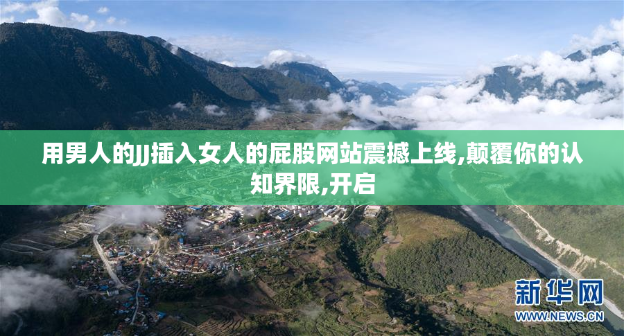 用男人的JJ插入女人的屁股网站震撼上线,颠覆你的认知界限,开启