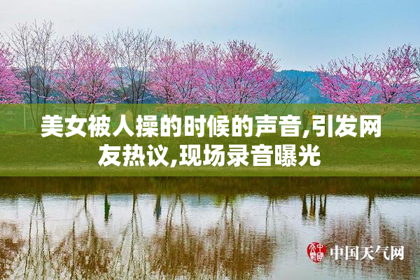 美女被人操的时候的声音,引发网友热议,现场录音曝光